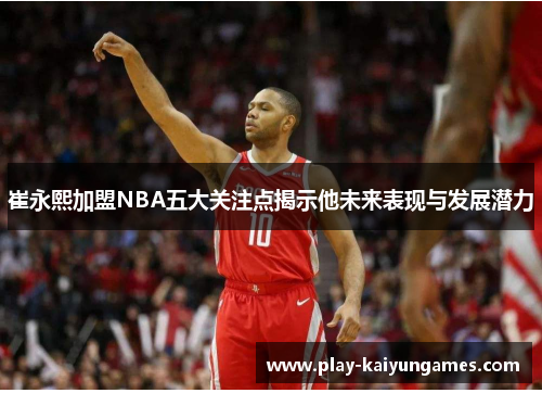 崔永熙加盟NBA五大关注点揭示他未来表现与发展潜力