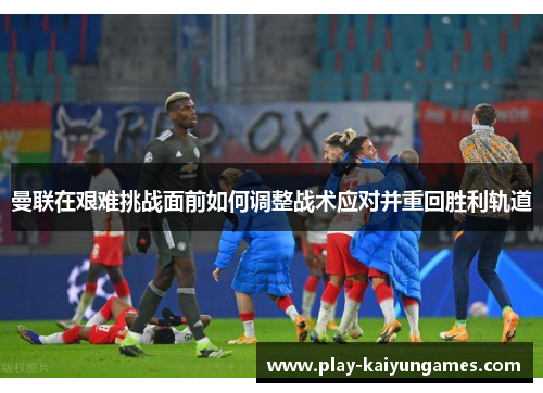 曼联在艰难挑战面前如何调整战术应对并重回胜利轨道