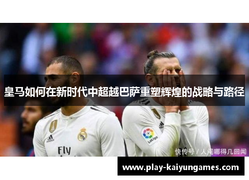 皇马如何在新时代中超越巴萨重塑辉煌的战略与路径