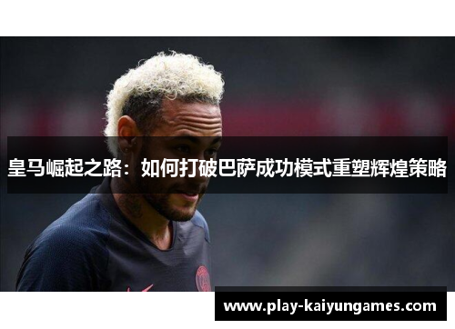 皇马崛起之路：如何打破巴萨成功模式重塑辉煌策略