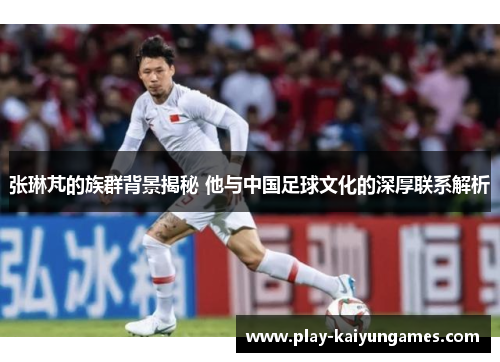 张琳芃的族群背景揭秘 他与中国足球文化的深厚联系解析
