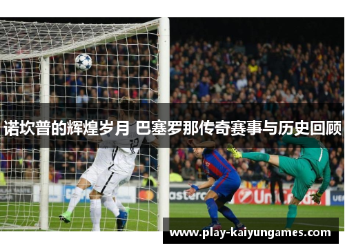 诺坎普的辉煌岁月 巴塞罗那传奇赛事与历史回顾