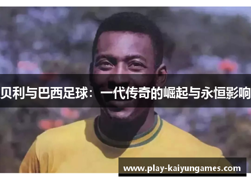 贝利与巴西足球：一代传奇的崛起与永恒影响