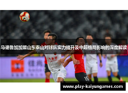 马德鲁加加盟山东泰山对球队实力提升及中超格局影响的深度解读 马德鲁加加盟山东泰山对球队实力提升及中超格局影响的深度解读