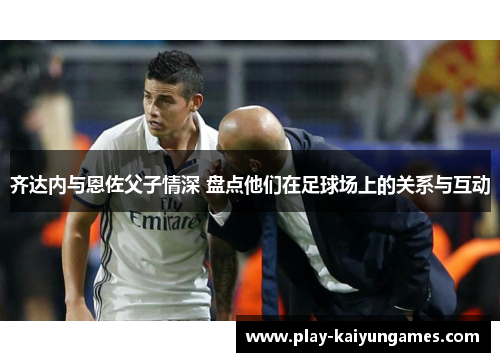 齐达内与恩佐父子情深 盘点他们在足球场上的关系与互动