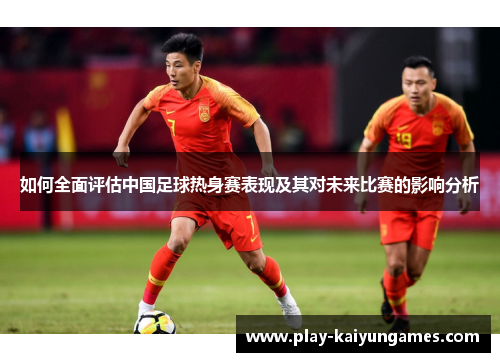 如何全面评估中国足球热身赛表现及其对未来比赛的影响分析
